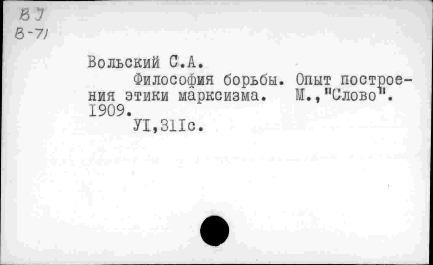 ﻿&~7/
Вольский С.А.
Философия борьбы. Опыт построения этики марксизма. И.,"Слово". 1909.
У1,ЗПс.